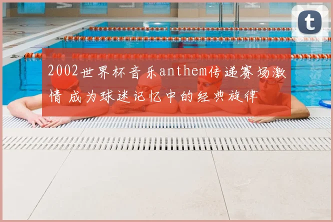 2002世界杯音乐anthem传递赛场激情 成为球迷记忆中的经典旋律