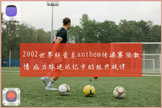 2002世界杯音乐anthem传递赛场激情 成为球迷记忆中的经典旋律