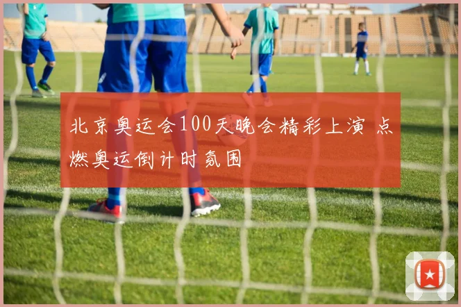 北京奥运会100天晚会精彩上演 点燃奥运倒计时氛围