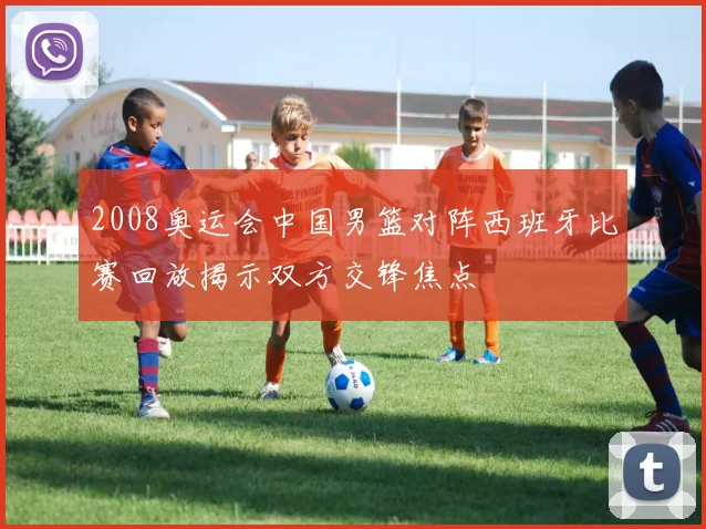 2008奥运会中国男篮对阵西班牙比赛回放揭示双方交锋焦点